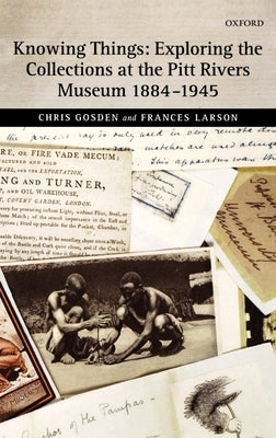 Knowing Things: Exploring the Collections at the Pitt Rivers Museum 1884-1945 by Gosden, Chris