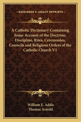 A Catholic Dictionary Containing Some Account of the Doctrine, Discipline, Rites, Ceremonies, Councils and Religious Orders of the Catholic Church V1 by Addis, William E.