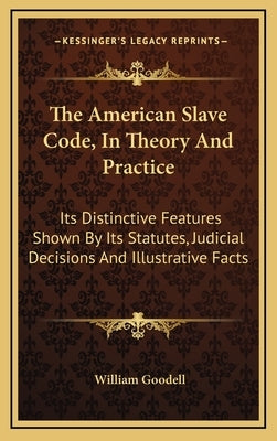 The American Slave Code, in Theory and Practice: Its Distinctive Features Shown by Its Statutes, Judicial Decisions and Illustrative Facts by Goodell, William