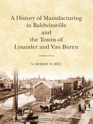 The History of Manufacturing in Baldwinsville and the Towns of Lysander and Van Buren by Bitz, Robert W.