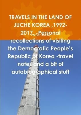 TRAVELS IN THE LAND OF JUCHE KOREA,1992-2017. -Personal recollections of visiting the Democratic People's Republic of Korea -travel notes and a bit of by Hudson, Dermot