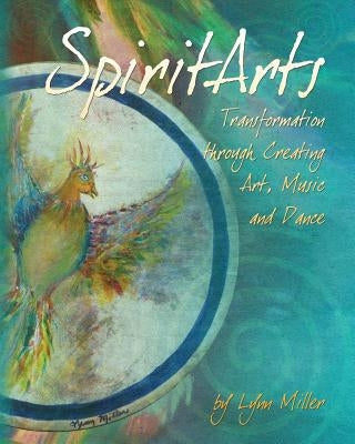 Spiritarts, Transformation Through Creating Art, Music and Dance by Miller, Lynn