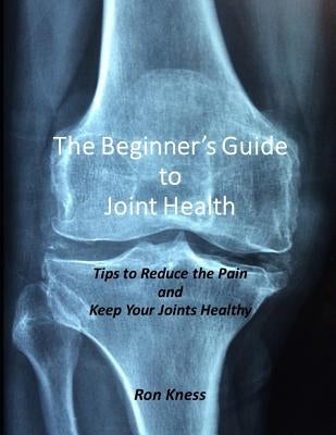 The Beginner's Guide to Joint Health: Tips to Reduce the Pain and Keep Your Joints Healthy by Kness, Ron