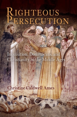 Righteous Persecution: Inquisition, Dominicans, and Christianity in the Middle Ages by Ames, Christine Caldwell