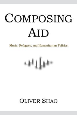 Composing Aid: Music, Refugees, and Humanitarian Politics by Shao, Oliver