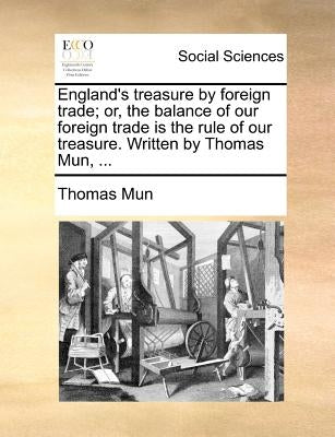 England's Treasure by Foreign Trade; Or, the Balance of Our Foreign Trade Is the Rule of Our Treasure. Written by Thomas Mun, ... by Mun, Thomas