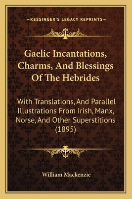 Gaelic Incantations, Charms, And Blessings Of The Hebrides: With Translations, And Parallel Illustrations From Irish, Manx, Norse, And Other Superstit by MacKenzie, William