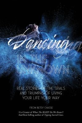 Dancing In The Unknown: Real stories of the trials and triumphs of living your life your way. by Chasse, Betsy