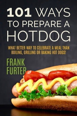 101 Ways to Prepare a Hot Dog: What Better Way to Celebrate a Meal Than Boiling, Grilling or Baking Hot Dogs! by Furter, Frank