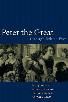 Peter the Great Through British Eyes: Perceptions and Representations of the Tsar Since 1698 by Cross, Anthony