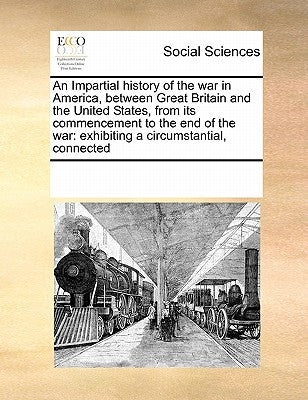 An Impartial History of the War in America, Between Great Britain and the United States, from Its Commencement to the End of the War: Exhibiting a Cir by Multiple Contributors