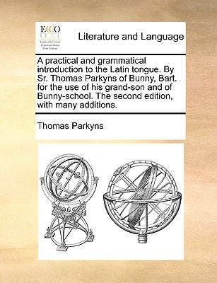 A Practical and Grammatical Introduction to the Latin Tongue. by Sr. Thomas Parkyns of Bunny, Bart. for the Use of His Grand-Son and of Bunny-School. by Parkyns, Thomas