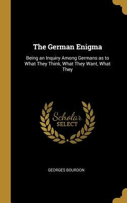 The German Enigma: Being an Inquiry Among Germans as to What They Think, What They Want, What They by Bourdon, Georges