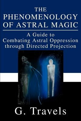 The Phenomenology of Astral Magic: A Guide to Combating Astral Oppression through Directed Projection by Travels, G.