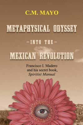 Metaphysical Odyssey Into the Mexican Revolution: Francisco I. Madero and His Secret Book, Spiritist Manual by Mayo, C. M.