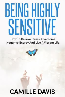 Being Highly Sensitive: How To Relieve Stress, Overcome Negative Energy And Live A Vibrant Life by Davis, Camille