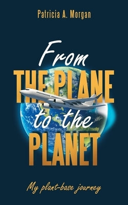 From the Plane to the Planet: My Plant-Base Journey by Morgan, Patricia A.