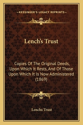 Lench's Trust: Copies Of The Original Deeds, Upon Which It Rests, And Of Those Upon Which It Is Now Administered (1869) by Trust, Lenchs