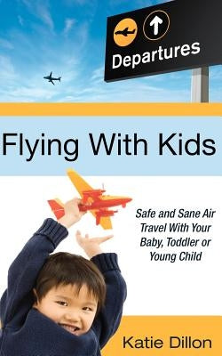 Flying with Kids: Safe and Sane Air Travel with Your Baby, Toddler or Young Child by Dillon, Katie