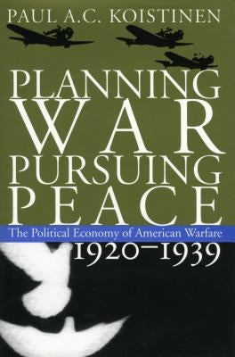 Planning War, Pursuing Peace: The Political Economy of American Warfare, 1920-1939 by Koistinen, Paul a. C.