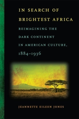 In Search of Brightest Africa: Reimagining the Dark Continent in American Culture, 1884-1936 by Jones, Jeannette Eileen