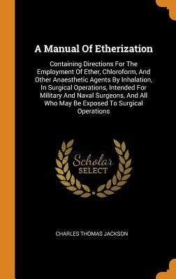 A Manual Of Etherization: Containing Directions For The Employment Of Ether, Chloroform, And Other Anaesthetic Agents By Inhalation, In Surgical by Jackson, Charles Thomas