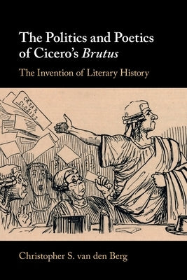 The Politics and Poetics of Cicero's Brutus: The Invention of Literary History by Van Den Berg, Christopher S.
