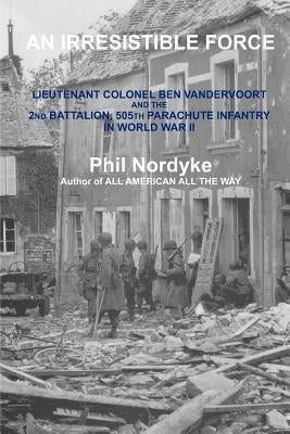 An Irresistible Force: Lieutenant Colonel Ben Vandervoort and the 2nd Battalion, 505th Parachute Infantry in World War II by Nordyke, Phil