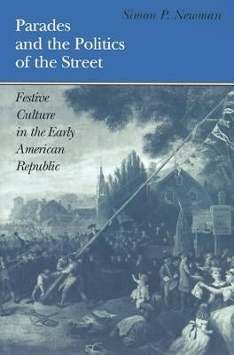Parades and the Politics of the Street: Festive Culture in the Early American Republic by Newman, Simon P.