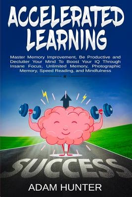Accelerated Learning: Master Memory Improvement, Be Productive and Declutter Your Mind To Boost Your IQ Through Insane Focus, Unlimited Memo by Hunter, Adam