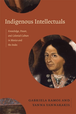 Indigenous Intellectuals: Knowledge, Power, and Colonial Culture in Mexico and the Andes by Ramos, Gabriela