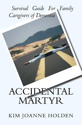 Accidental Martyr: Survival Guide For Family Caregivers Of Dementia by Holden, Kim Joanne