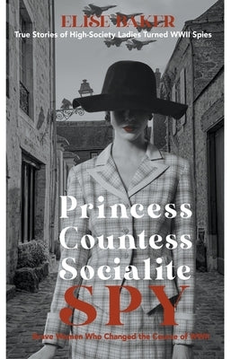 Princess, Countess, Socialite Spy: True Stories of High-Society Ladies Turned WWII Spies by Baker, Elise