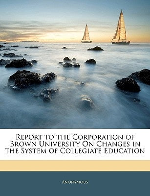 Report to the Corporation of Brown University on Changes in the System of Collegiate Education by Anonymous