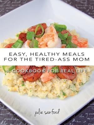 Easy, Healthy Meals for the Tired-Ass Mom: A Cookbook for Real Life by Sanford, Julie