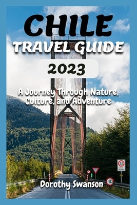 Chile Travel Guide 2023: A Journey Through Nature, Culture, and Adventure by Swanson, Dorothy