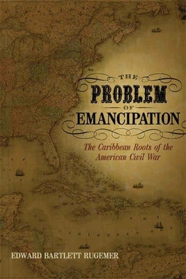 The Problem of Emancipation: The Caribbean Roots of the American Civil War by Rugemer, Edward Bartlett