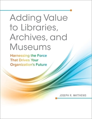 Adding Value to Libraries, Archives, and Museums: Harnessing the Force That Drives Your Organization's Future by Matthews, Joseph