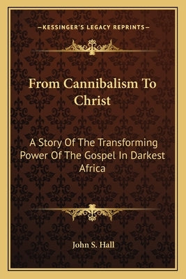From Cannibalism to Christ: A Story of the Transforming Power of the Gospel in Darkest Africa by Hall, John S.