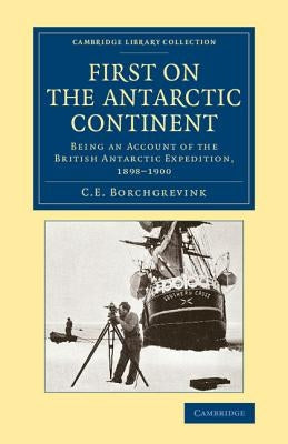 First on the Antarctic Continent: Being an Account of the British Antarctic Expedition, 1898-1900 by Borchgrevink, C. E.