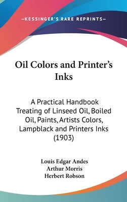 Oil Colors and Printer's Inks: A Practical Handbook Treating of Linseed Oil, Boiled Oil, Paints, Artists Colors, Lampblack and Printers Inks (1903) by Andes, Louis Edgar