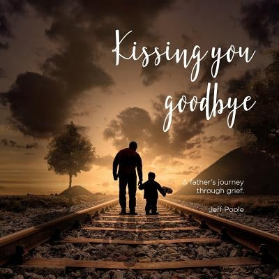 Kissing You Goodbye: A Father's Journey Through Grief by Poole, Jeff