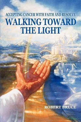 Walking Toward the Light: Accepting Cancer with Faith and Resolve by Bruce, Robert