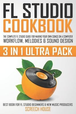 FL Studio Cookbook (3 in 1 Ultra Pack): The Complete FL Studio Guide for Making Your Own Songs on a Computer: Workflow, Melodies & Sound Design (Best by House, Screech