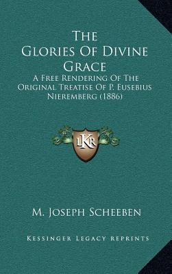 The Glories of Divine Grace: A Free Rendering of the Original Treatise of P. Eusebius Nieremberg (1886) by Scheeben, M. Joseph