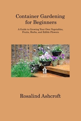 Container Gardening for Beginners: A Guide to Growing Your Own Vegetables, Fruits, Herbs, and Edible Flowers by Ashcroft, Rosalind