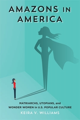 Amazons in America: Matriarchs, Utopians, and Wonder Women in U.S. Popular Culture by Williams, Keira V.