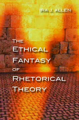 The Ethical Fantasy of Rhetorical Theory by Allen, Ira