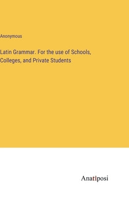 Latin Grammar. For the use of Schools, Colleges, and Private Students by Anonymous