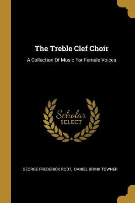 The Treble Clef Choir: A Collection Of Music For Female Voices by Root, George Frederick